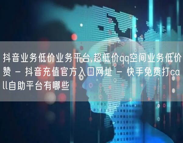 抖音业务低价业务平台,超低价qq空间业务