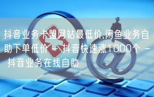 抖音业务卡盟网站最低价,闲鱼业务自助下单