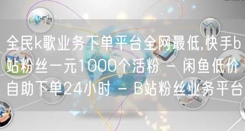 全民k歌业务下单平台全网最低,快手b站粉