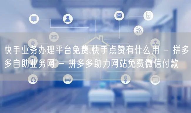 快手业务办理平台免费,快手点赞有什么用 