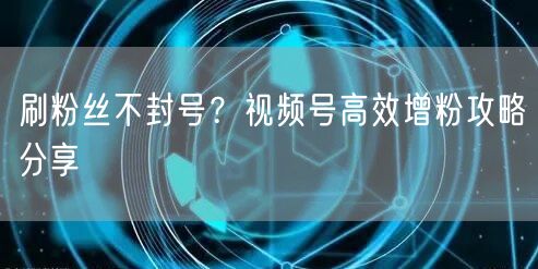 刷粉丝不封号？视频号高效增粉攻略分享