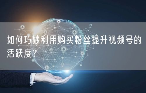 如何巧妙利用购买粉丝提升视频号的活跃度？