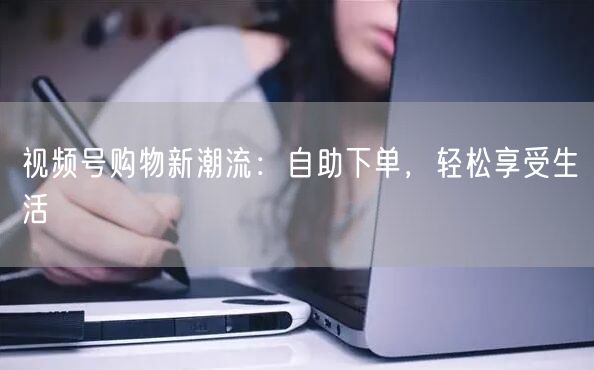 视频号购物新潮流：自助下单，轻松享受生活