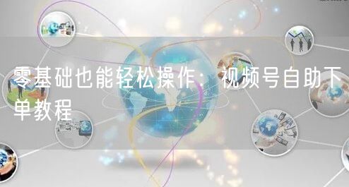 零基础也能轻松操作：视频号自助下单教程