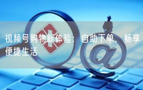 视频号购物新体验：自助下单，畅享便捷生活