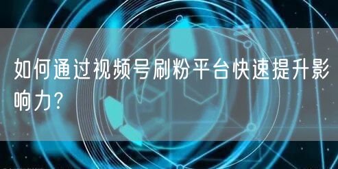 如何通过视频号刷粉平台快速提升影响力？