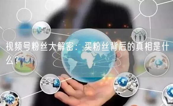 视频号粉丝大解密：买粉丝背后的真相是什么