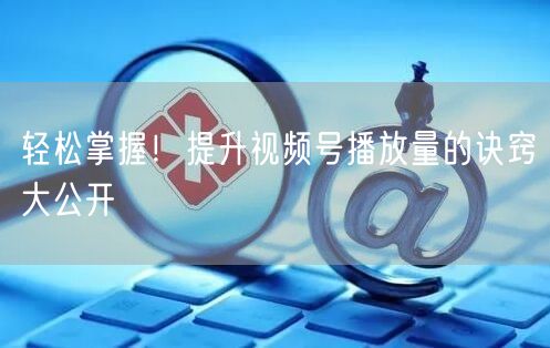 轻松掌握！提升视频号播放量的诀窍大公开