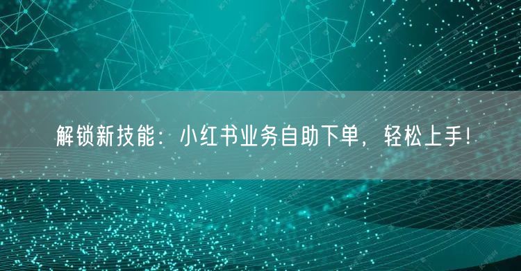 解锁新技能：小红书业务自助下单，轻松上手