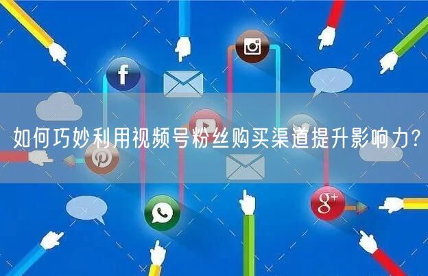 如何巧妙利用视频号粉丝购买渠道提升影响力