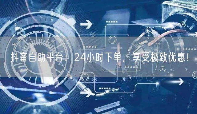 抖音自助平台：24小时下单，享受极致优惠