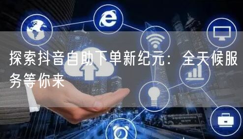 探索抖音自助下单新纪元：全天候服务等你来
