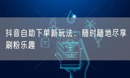 抖音自助下单新玩法：随时随地尽享刷粉乐趣