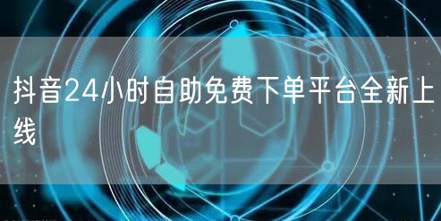 抖音24小时自助免费下单平台全新上线
