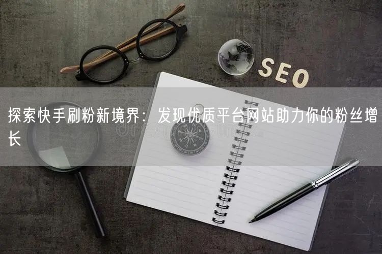 探索快手刷粉新境界：发现优质平台网站助力