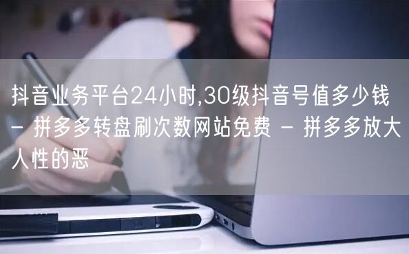 抖音业务平台24小时,30级抖音号值多少