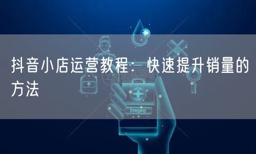 抖音小店运营教程：快速提升销量的方法