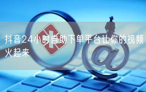 抖音24小时自助下单平台让你的视频火起来