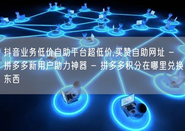抖音业务低价自助平台超低价,买赞自助网址