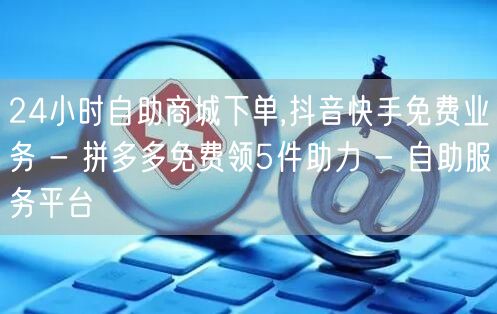 24小时自助商城下单,抖音快手免费业务 